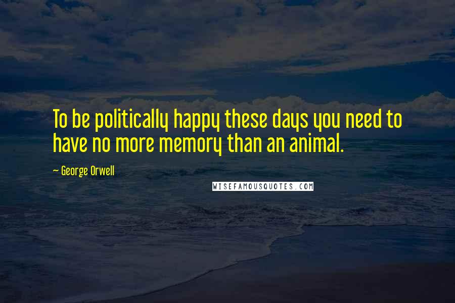 George Orwell Quotes: To be politically happy these days you need to have no more memory than an animal.