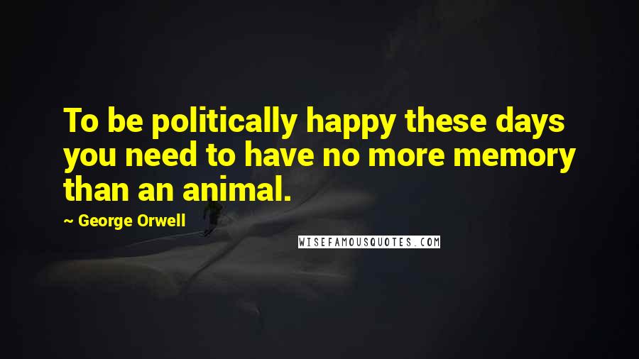 George Orwell Quotes: To be politically happy these days you need to have no more memory than an animal.