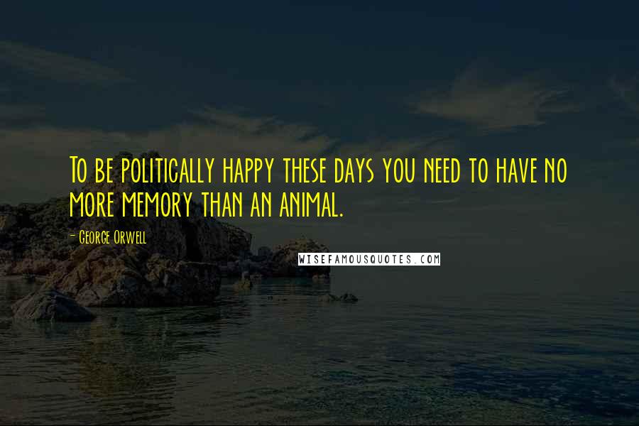 George Orwell Quotes: To be politically happy these days you need to have no more memory than an animal.