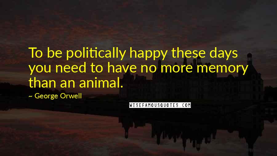 George Orwell Quotes: To be politically happy these days you need to have no more memory than an animal.