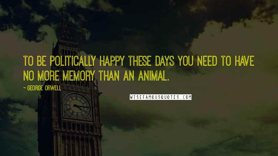 George Orwell Quotes: To be politically happy these days you need to have no more memory than an animal.