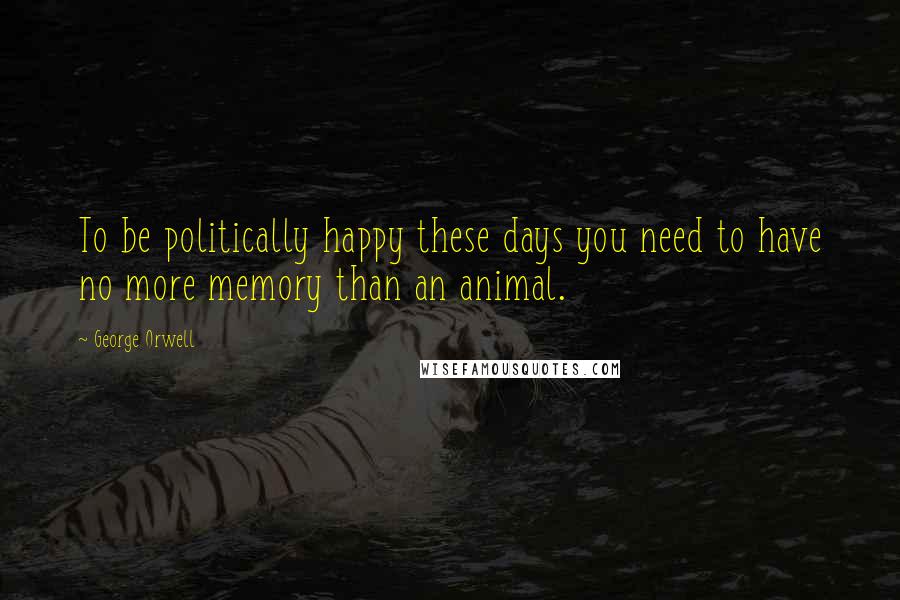 George Orwell Quotes: To be politically happy these days you need to have no more memory than an animal.