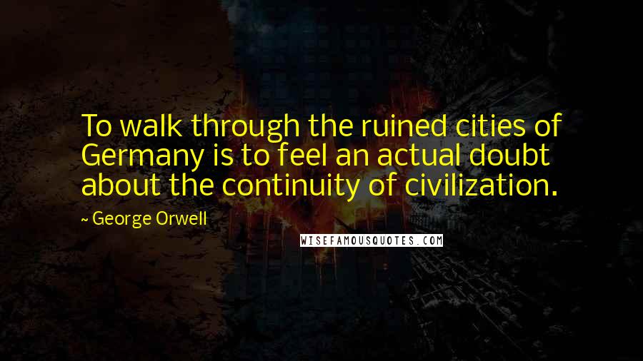 George Orwell Quotes: To walk through the ruined cities of Germany is to feel an actual doubt about the continuity of civilization.