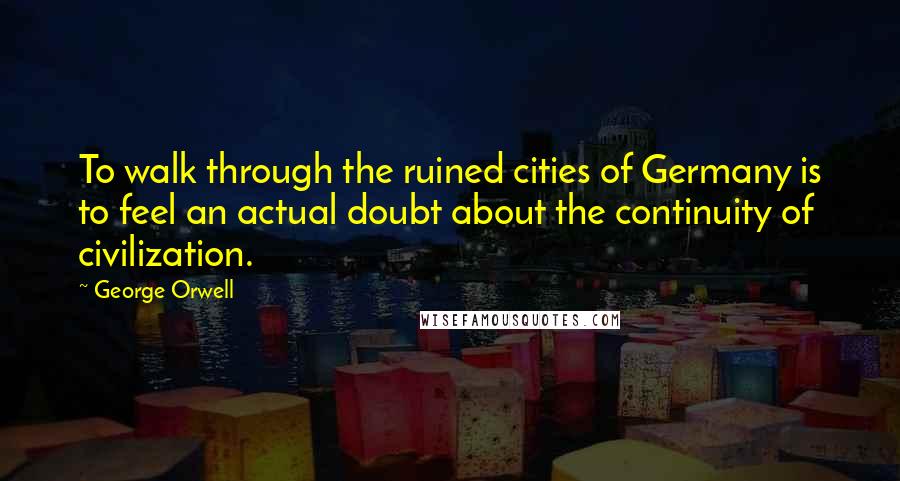 George Orwell Quotes: To walk through the ruined cities of Germany is to feel an actual doubt about the continuity of civilization.