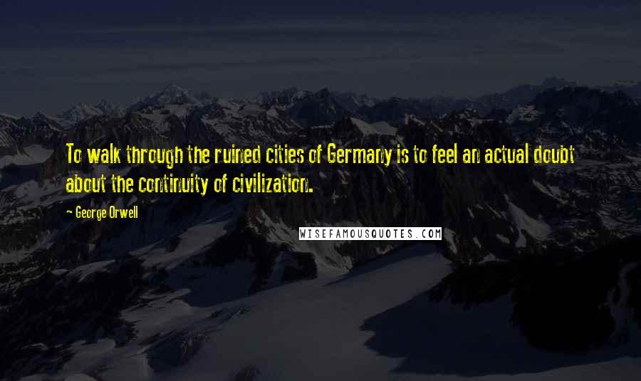 George Orwell Quotes: To walk through the ruined cities of Germany is to feel an actual doubt about the continuity of civilization.