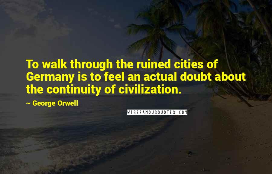 George Orwell Quotes: To walk through the ruined cities of Germany is to feel an actual doubt about the continuity of civilization.