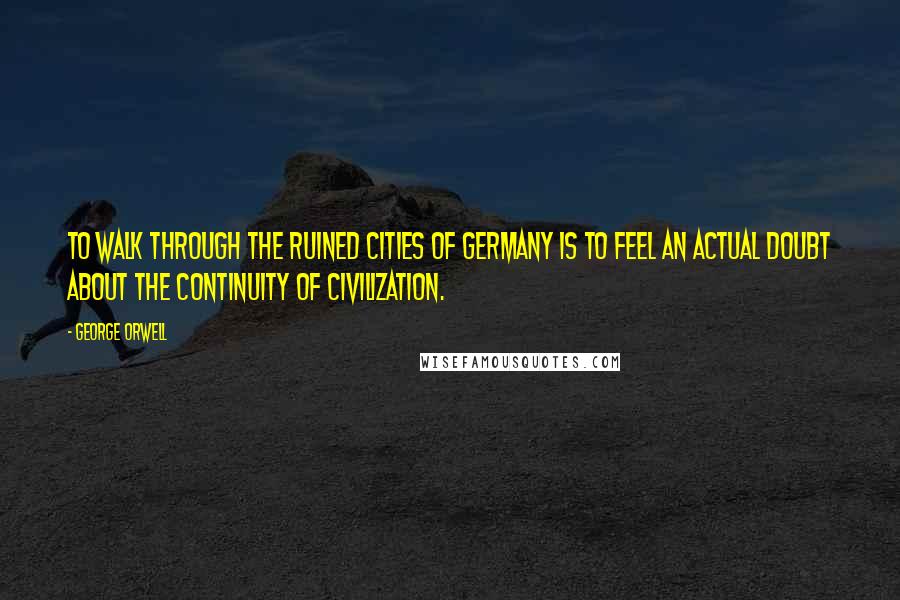 George Orwell Quotes: To walk through the ruined cities of Germany is to feel an actual doubt about the continuity of civilization.