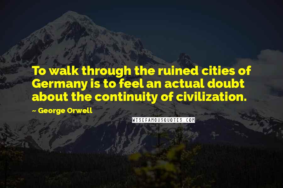 George Orwell Quotes: To walk through the ruined cities of Germany is to feel an actual doubt about the continuity of civilization.