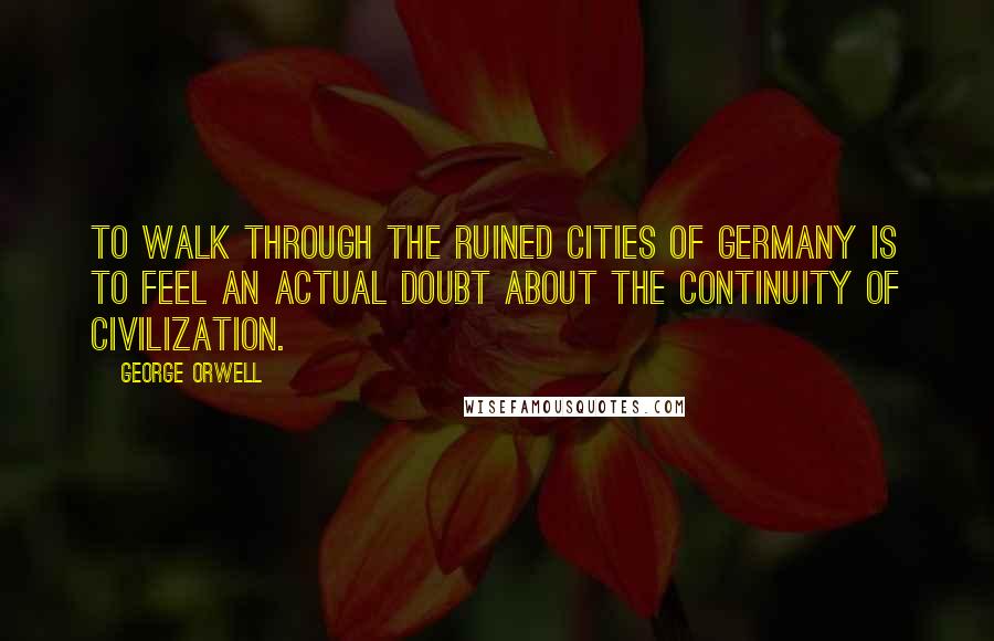 George Orwell Quotes: To walk through the ruined cities of Germany is to feel an actual doubt about the continuity of civilization.