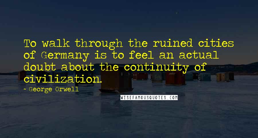 George Orwell Quotes: To walk through the ruined cities of Germany is to feel an actual doubt about the continuity of civilization.