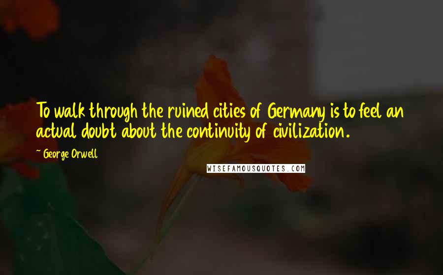 George Orwell Quotes: To walk through the ruined cities of Germany is to feel an actual doubt about the continuity of civilization.