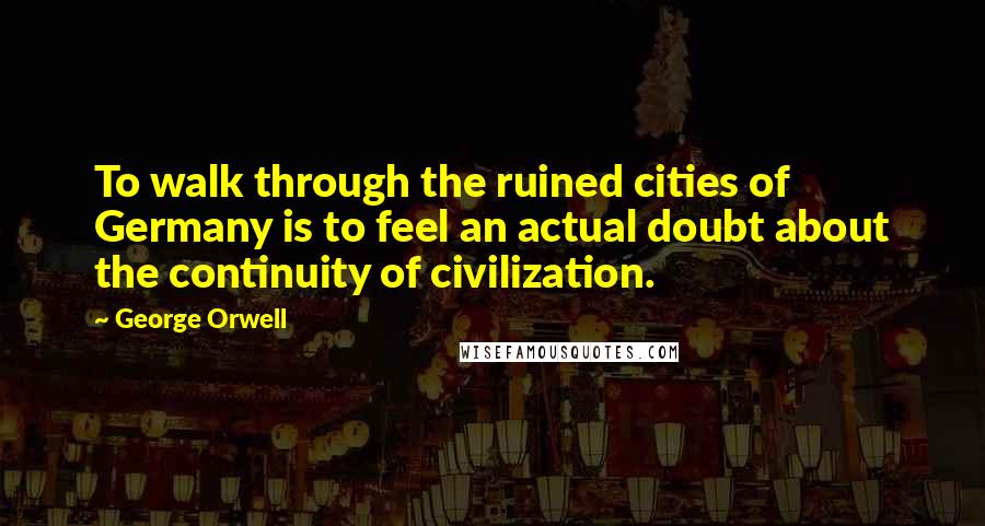 George Orwell Quotes: To walk through the ruined cities of Germany is to feel an actual doubt about the continuity of civilization.