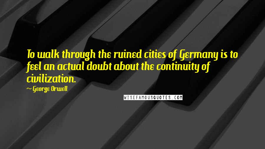 George Orwell Quotes: To walk through the ruined cities of Germany is to feel an actual doubt about the continuity of civilization.