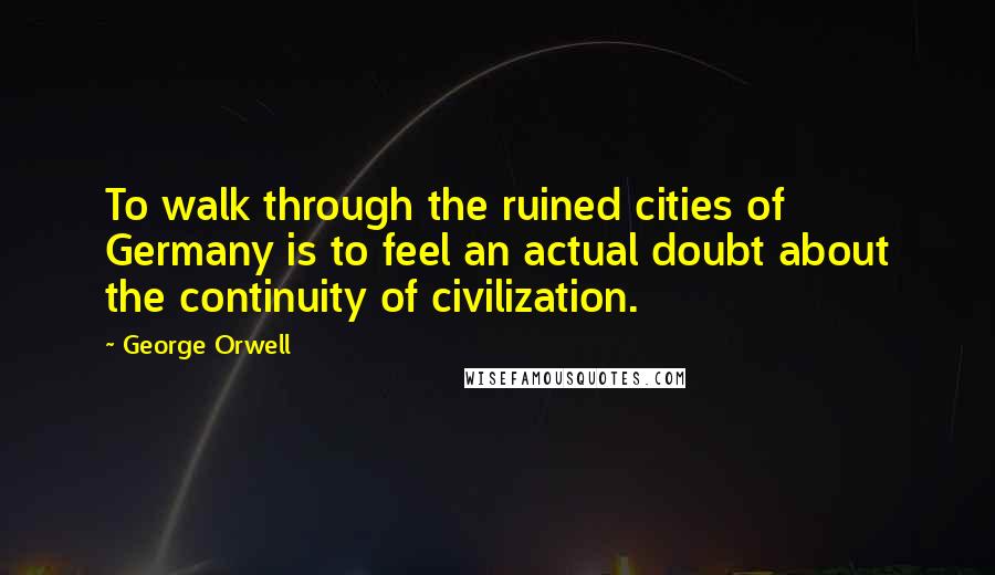 George Orwell Quotes: To walk through the ruined cities of Germany is to feel an actual doubt about the continuity of civilization.