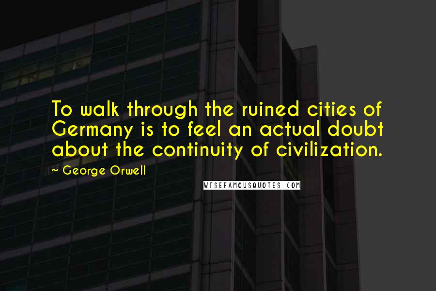 George Orwell Quotes: To walk through the ruined cities of Germany is to feel an actual doubt about the continuity of civilization.