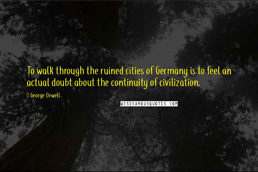 George Orwell Quotes: To walk through the ruined cities of Germany is to feel an actual doubt about the continuity of civilization.