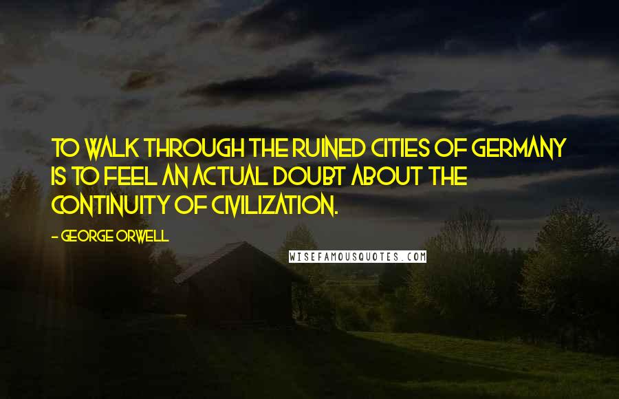 George Orwell Quotes: To walk through the ruined cities of Germany is to feel an actual doubt about the continuity of civilization.