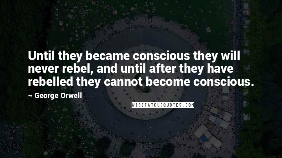 George Orwell Quotes: Until they became conscious they will never rebel, and until after they have rebelled they cannot become conscious.