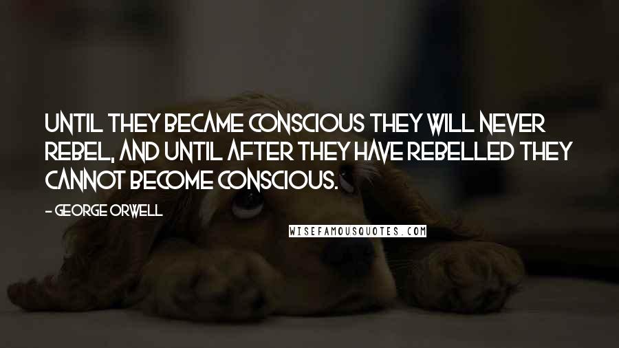 George Orwell Quotes: Until they became conscious they will never rebel, and until after they have rebelled they cannot become conscious.
