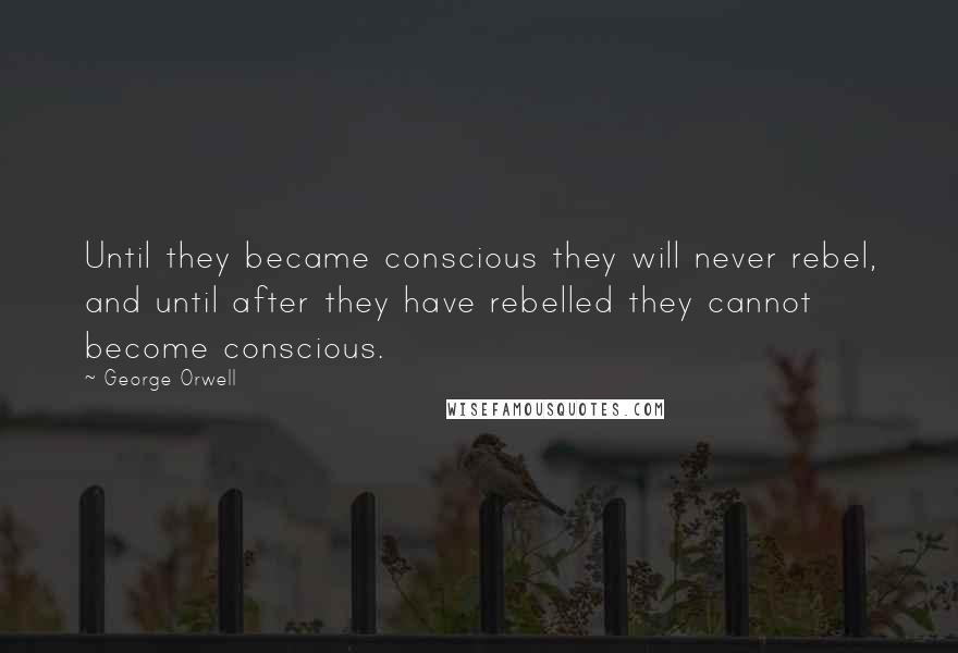 George Orwell Quotes: Until they became conscious they will never rebel, and until after they have rebelled they cannot become conscious.