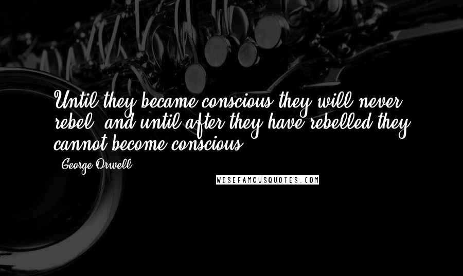 George Orwell Quotes: Until they became conscious they will never rebel, and until after they have rebelled they cannot become conscious.