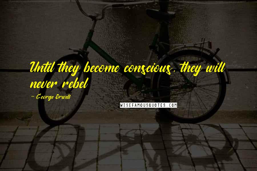 George Orwell Quotes: Until they become conscious, they will never rebel