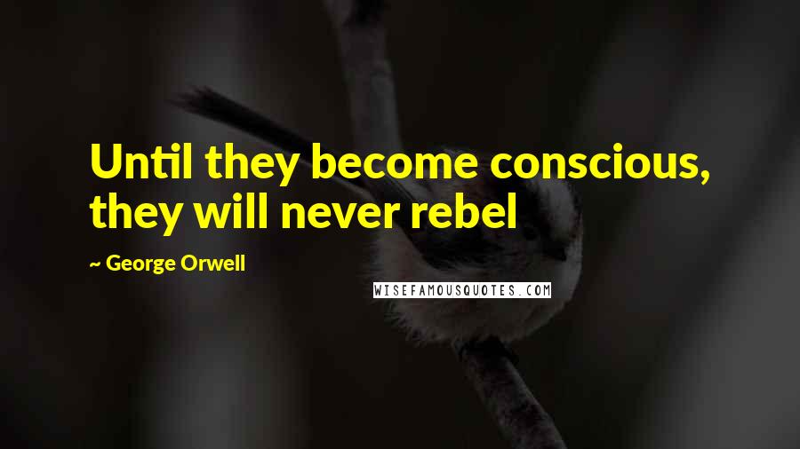 George Orwell Quotes: Until they become conscious, they will never rebel