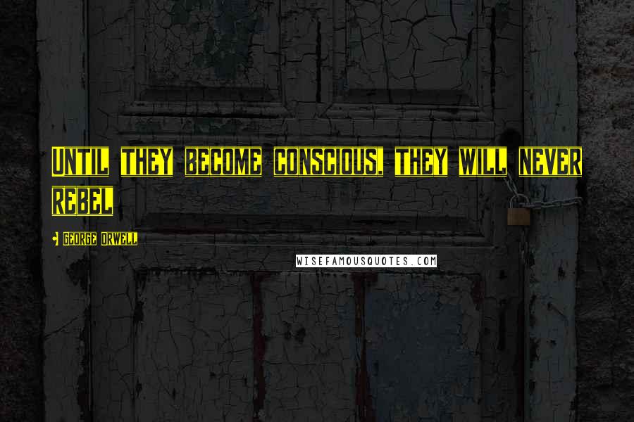 George Orwell Quotes: Until they become conscious, they will never rebel