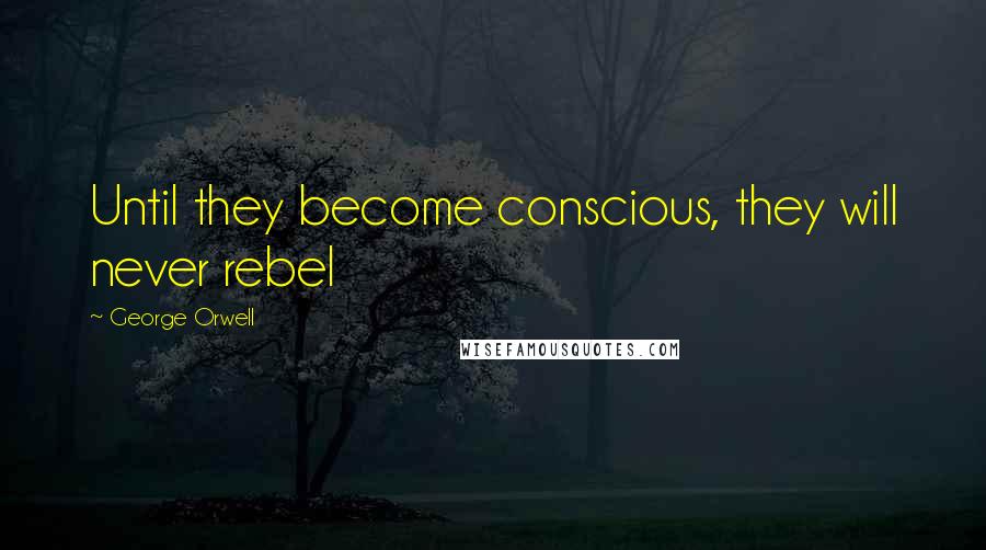 George Orwell Quotes: Until they become conscious, they will never rebel