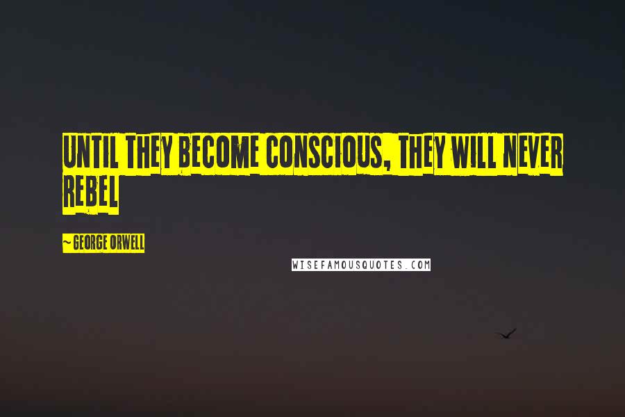 George Orwell Quotes: Until they become conscious, they will never rebel