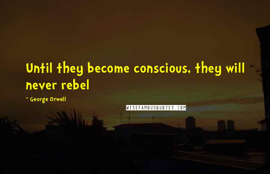 George Orwell Quotes: Until they become conscious, they will never rebel