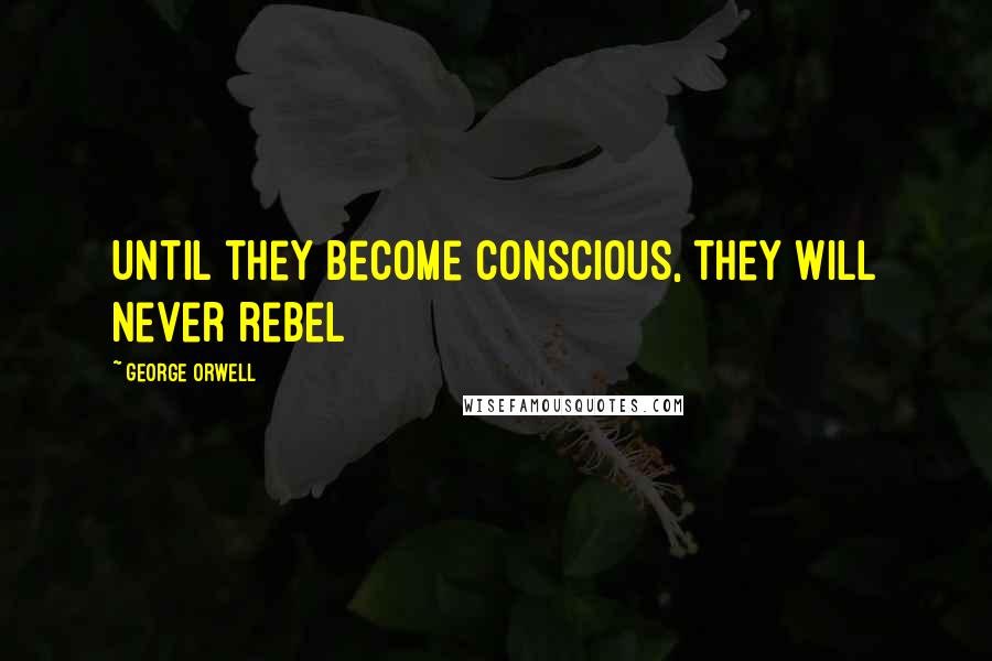 George Orwell Quotes: Until they become conscious, they will never rebel