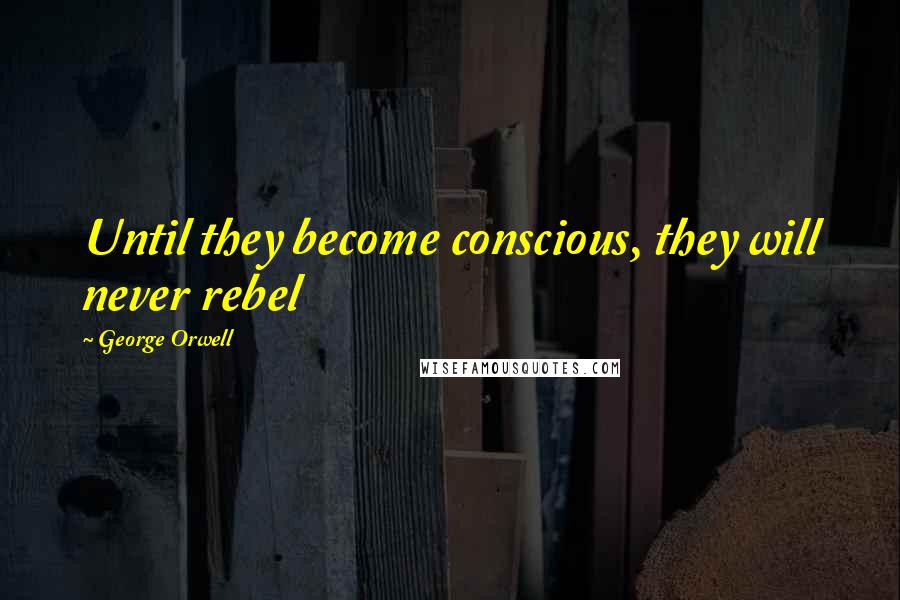 George Orwell Quotes: Until they become conscious, they will never rebel