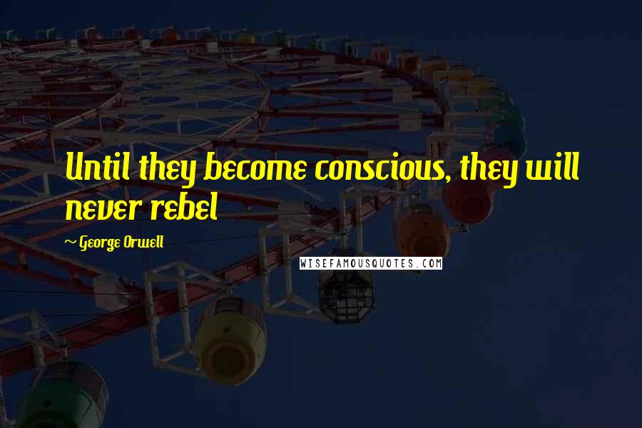 George Orwell Quotes: Until they become conscious, they will never rebel