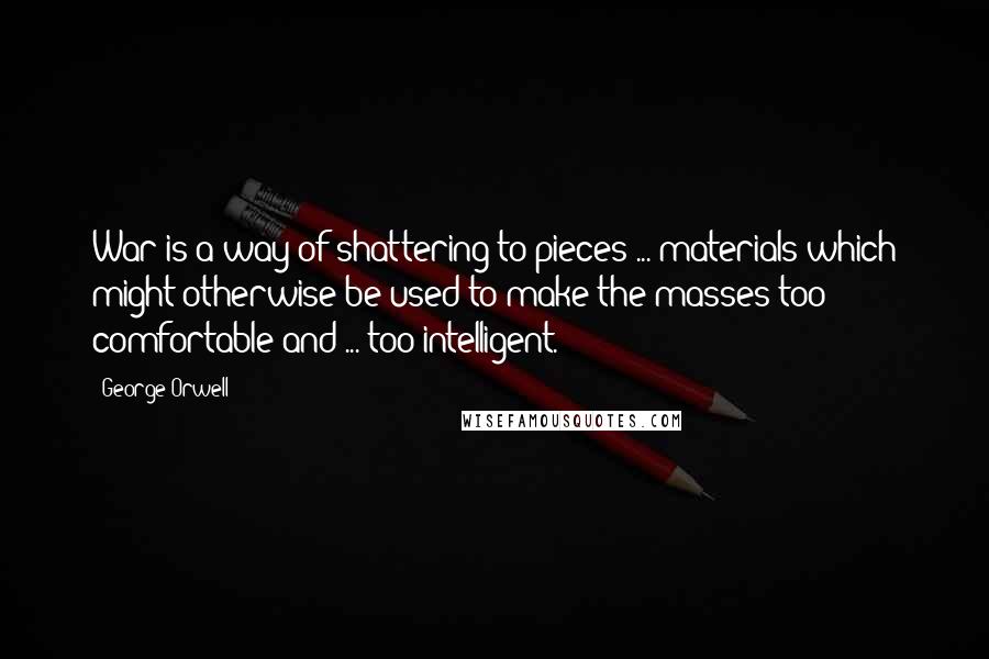 George Orwell Quotes: War is a way of shattering to pieces ... materials which might otherwise be used to make the masses too comfortable and ... too intelligent.