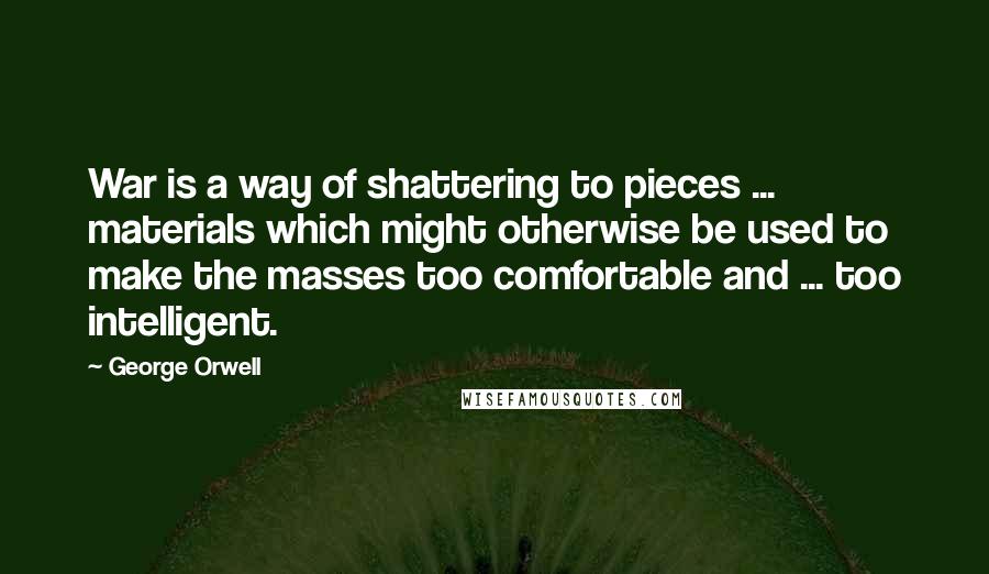 George Orwell Quotes: War is a way of shattering to pieces ... materials which might otherwise be used to make the masses too comfortable and ... too intelligent.