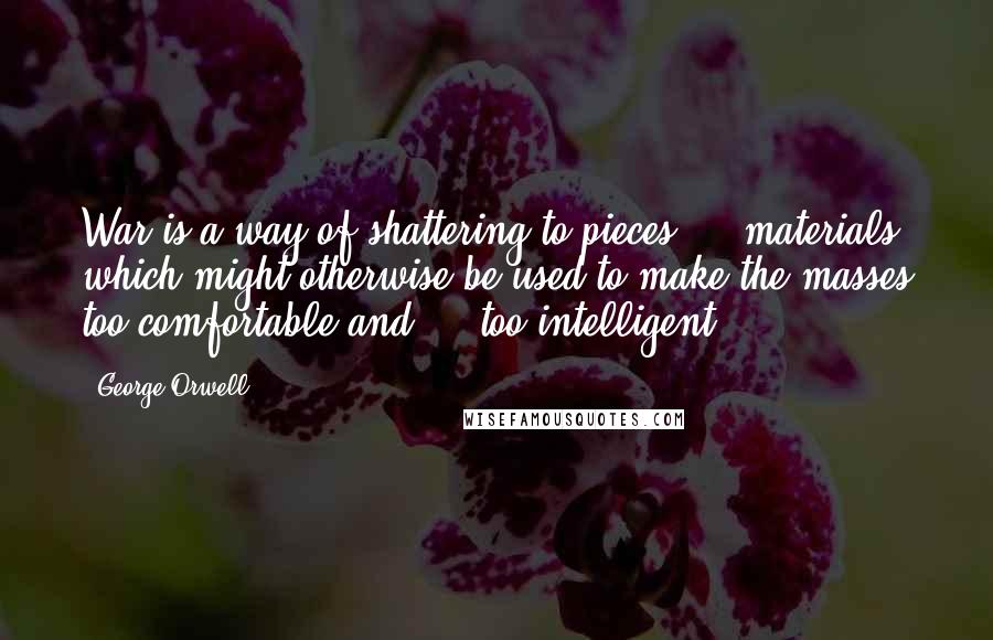 George Orwell Quotes: War is a way of shattering to pieces ... materials which might otherwise be used to make the masses too comfortable and ... too intelligent.