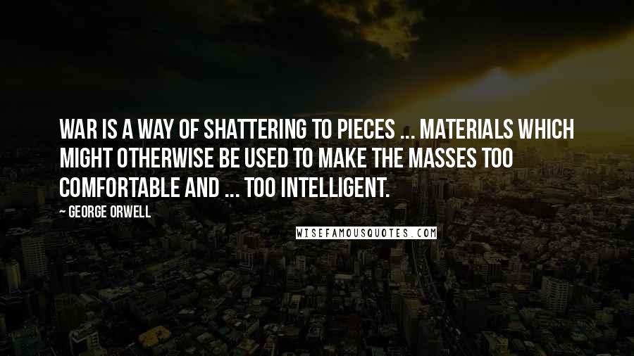 George Orwell Quotes: War is a way of shattering to pieces ... materials which might otherwise be used to make the masses too comfortable and ... too intelligent.