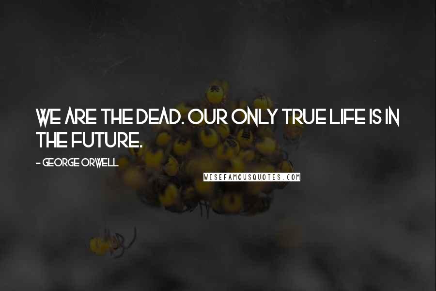 George Orwell Quotes: We are the dead. Our only true life is in the future.