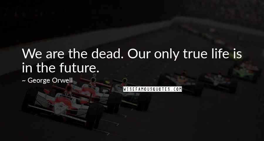 George Orwell Quotes: We are the dead. Our only true life is in the future.