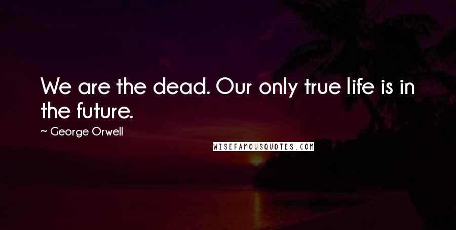George Orwell Quotes: We are the dead. Our only true life is in the future.