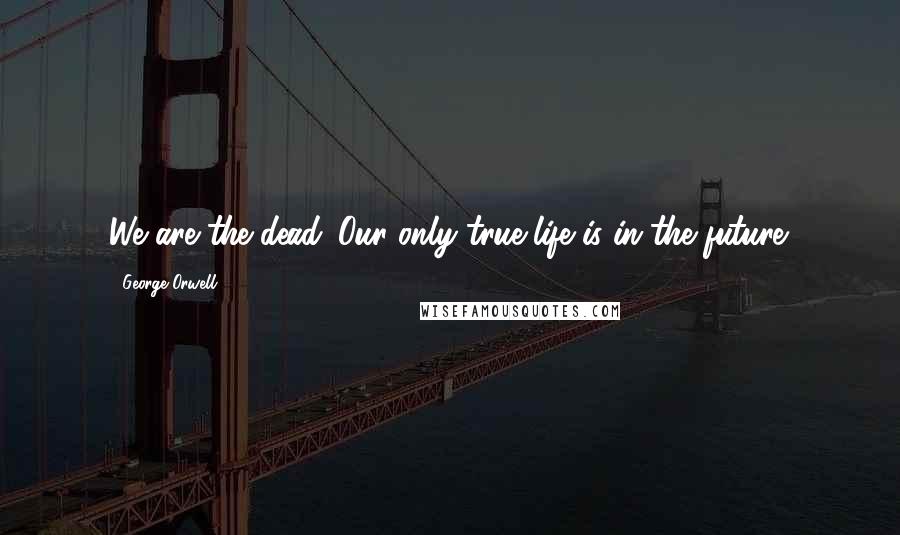 George Orwell Quotes: We are the dead. Our only true life is in the future.