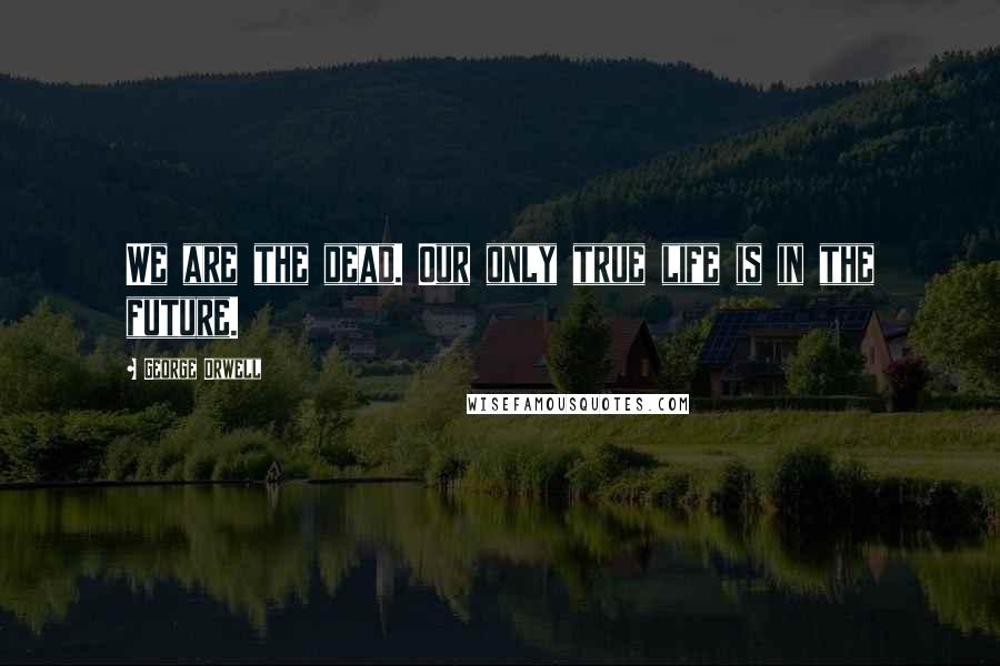 George Orwell Quotes: We are the dead. Our only true life is in the future.