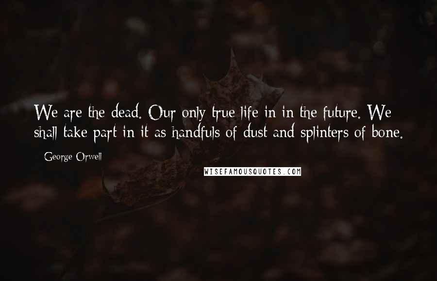 George Orwell Quotes: We are the dead. Our only true life in in the future. We shall take part in it as handfuls of dust and splinters of bone.