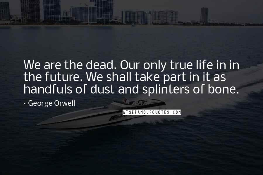 George Orwell Quotes: We are the dead. Our only true life in in the future. We shall take part in it as handfuls of dust and splinters of bone.