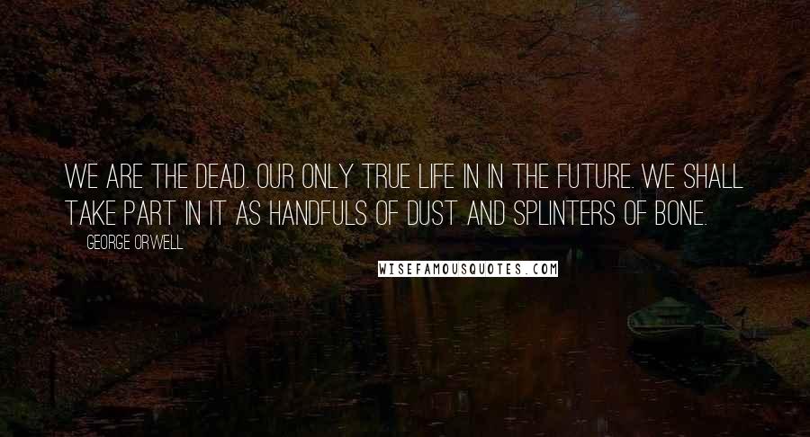 George Orwell Quotes: We are the dead. Our only true life in in the future. We shall take part in it as handfuls of dust and splinters of bone.
