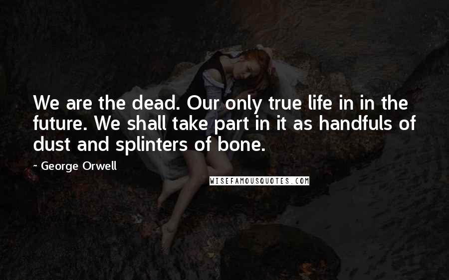 George Orwell Quotes: We are the dead. Our only true life in in the future. We shall take part in it as handfuls of dust and splinters of bone.