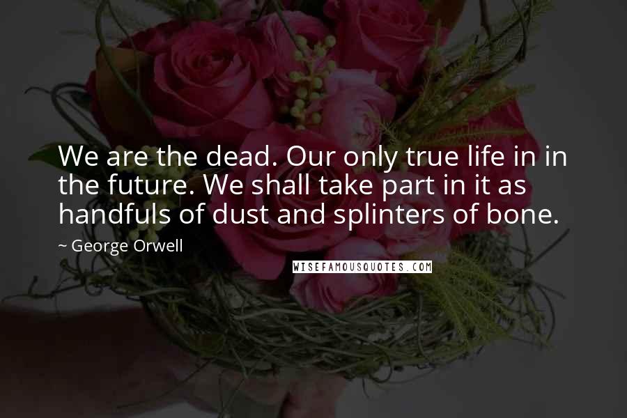 George Orwell Quotes: We are the dead. Our only true life in in the future. We shall take part in it as handfuls of dust and splinters of bone.