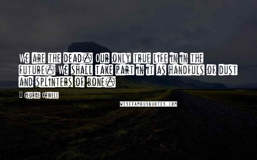 George Orwell Quotes: We are the dead. Our only true life in in the future. We shall take part in it as handfuls of dust and splinters of bone.