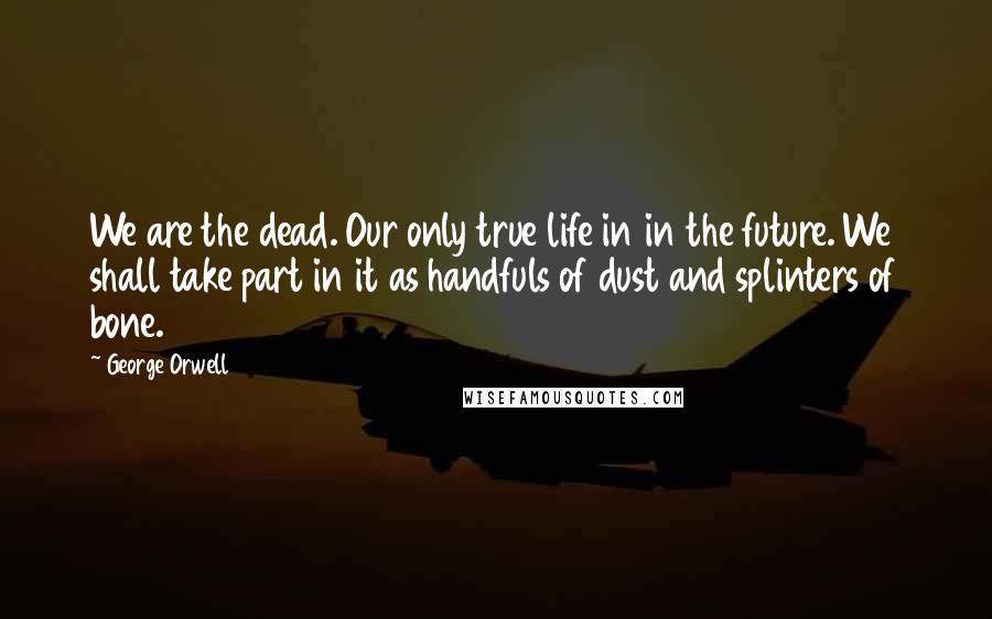 George Orwell Quotes: We are the dead. Our only true life in in the future. We shall take part in it as handfuls of dust and splinters of bone.